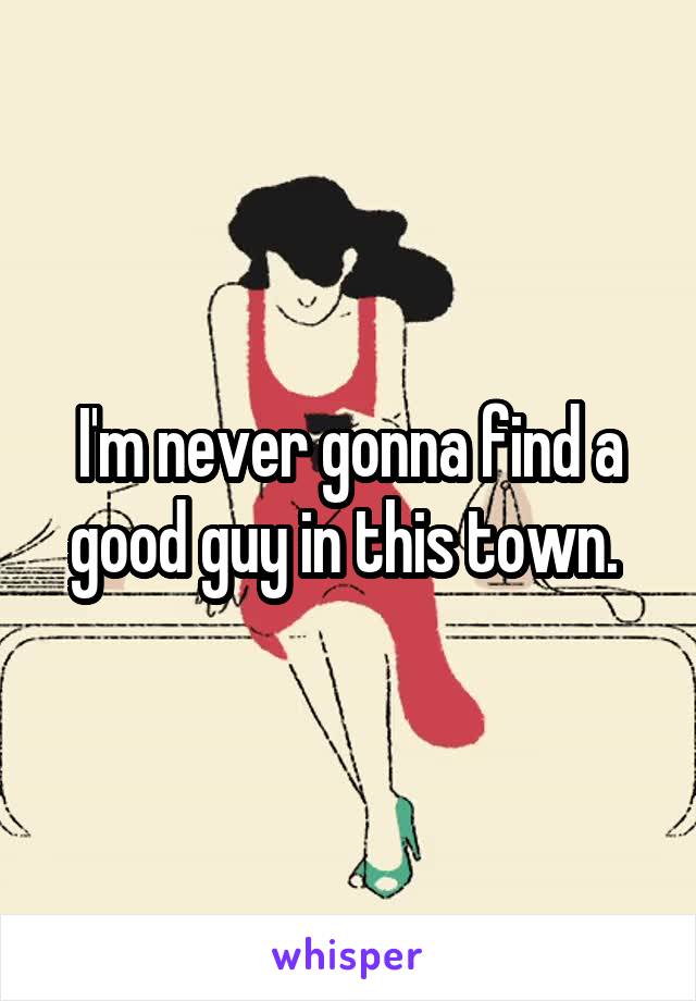 I'm never gonna find a good guy in this town. 