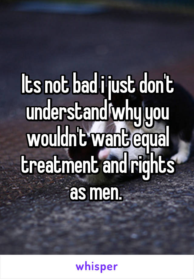 Its not bad i just don't understand why you wouldn't want equal treatment and rights as men. 