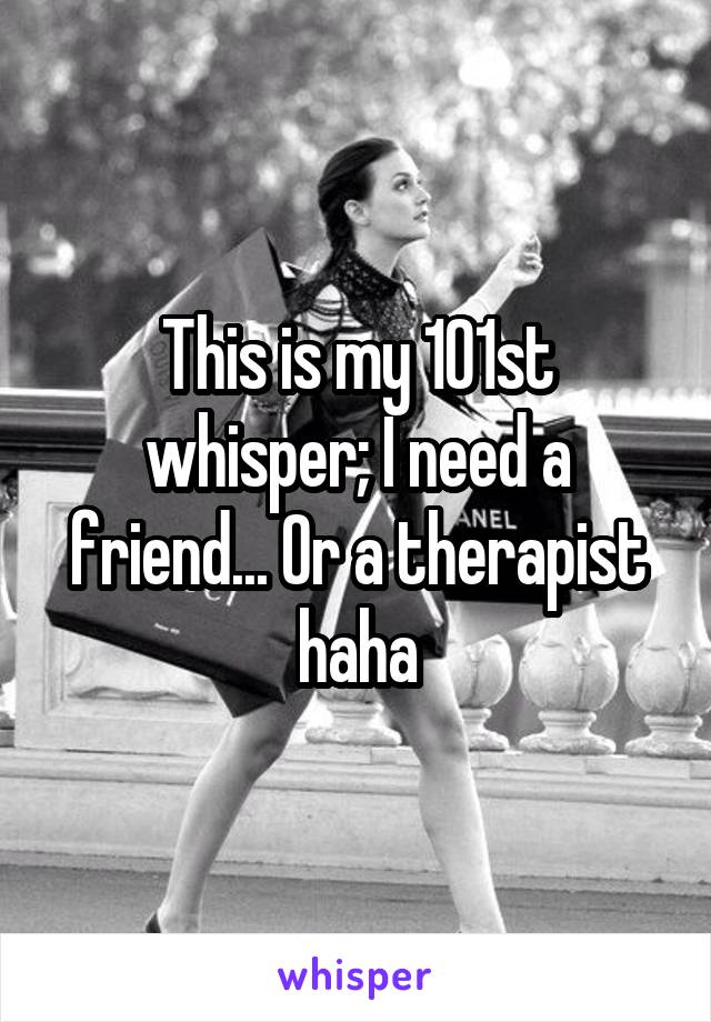 This is my 101st whisper; I need a friend... Or a therapist haha