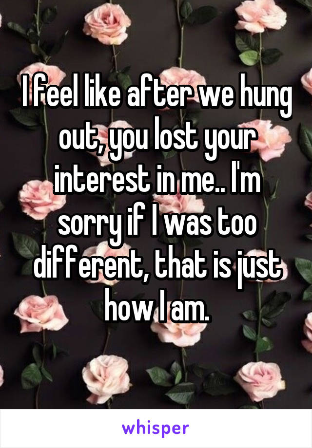 I feel like after we hung out, you lost your interest in me.. I'm sorry if I was too different, that is just how I am.
