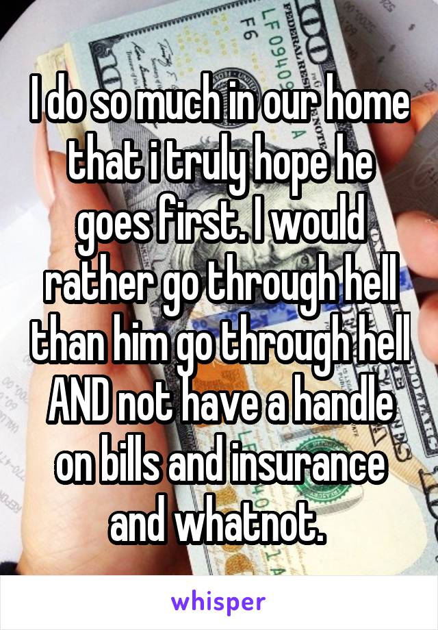 I do so much in our home that i truly hope he goes first. I would rather go through hell than him go through hell AND not have a handle on bills and insurance and whatnot. 