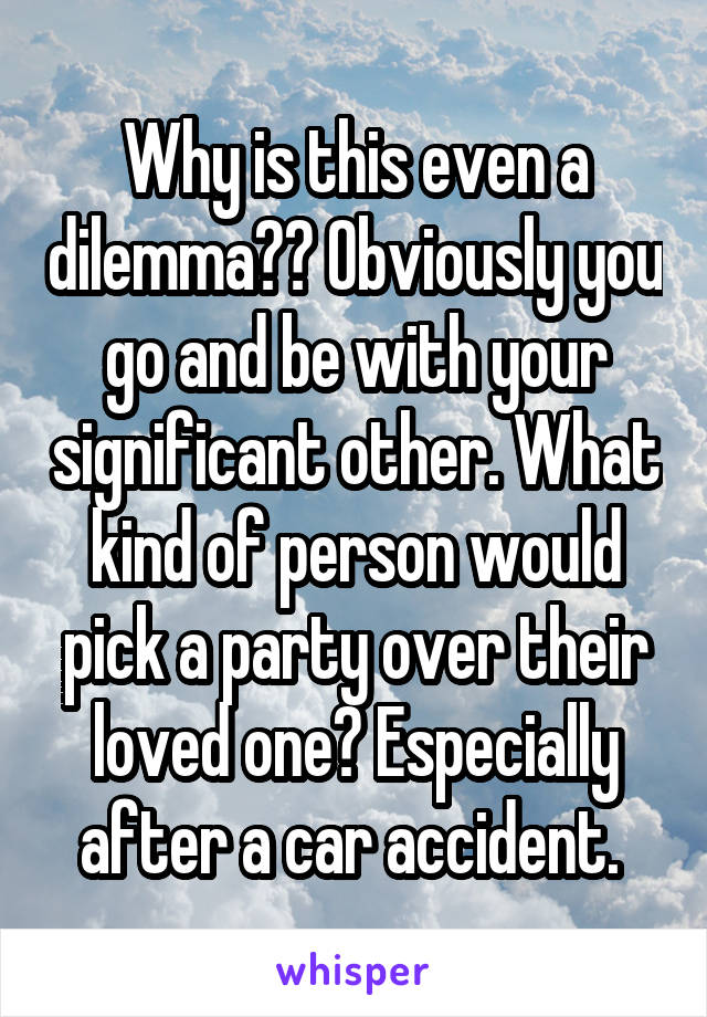 Why is this even a dilemma?? Obviously you go and be with your significant other. What kind of person would pick a party over their loved one? Especially after a car accident. 