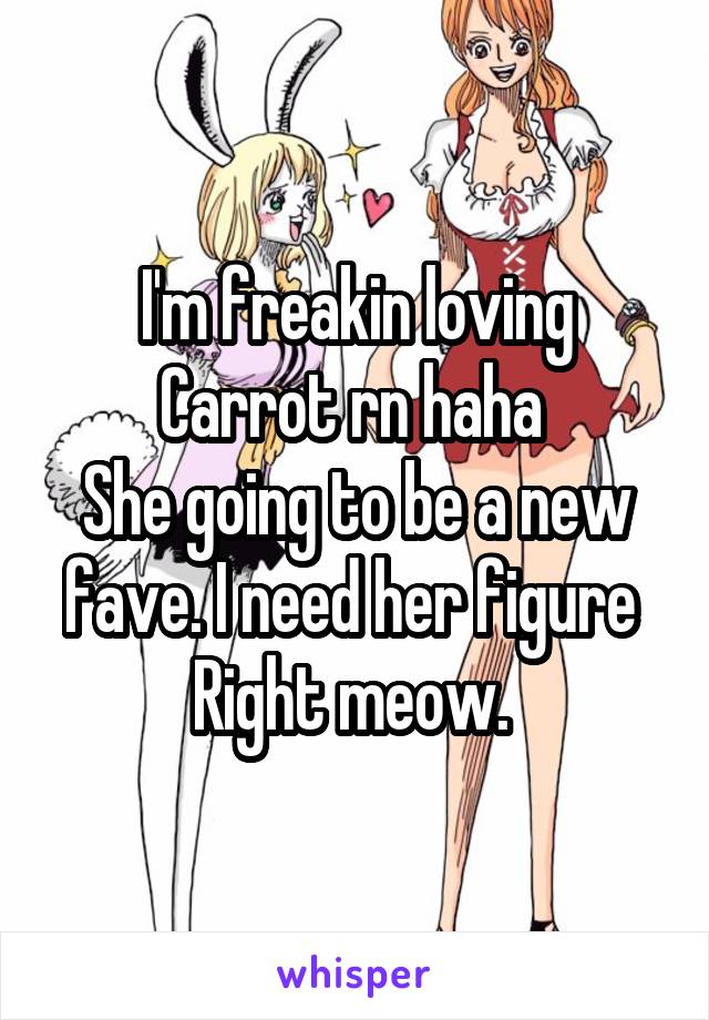 I'm freakin loving Carrot rn haha 
She going to be a new fave. I need her figure 
Right meow. 