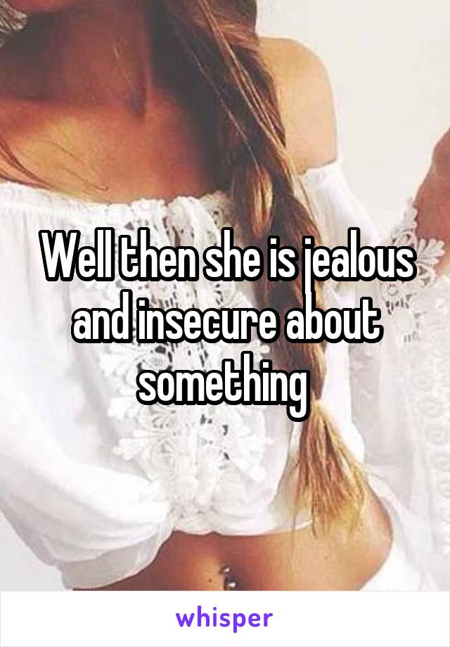 Well then she is jealous and insecure about something 