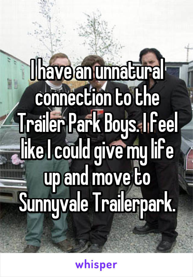 I have an unnatural connection to the Trailer Park Boys. I feel like I could give my life up and move to Sunnyvale Trailerpark.