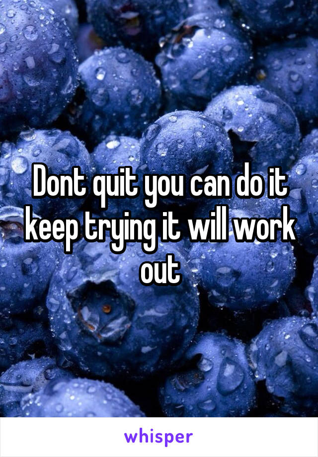 Dont quit you can do it keep trying it will work out