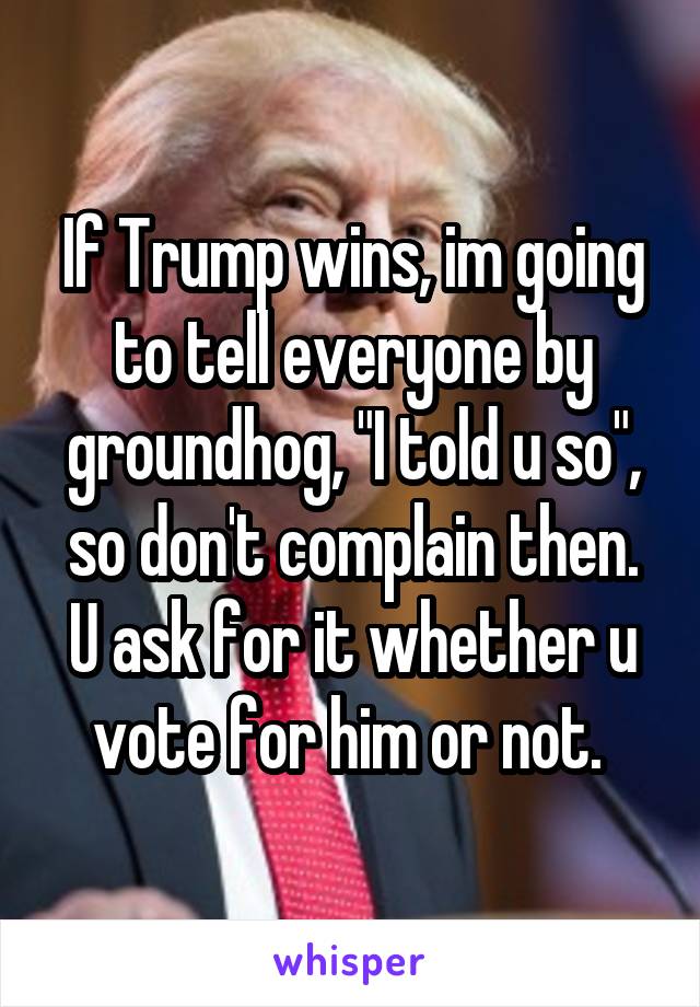 If Trump wins, im going to tell everyone by groundhog, "I told u so", so don't complain then. U ask for it whether u vote for him or not. 