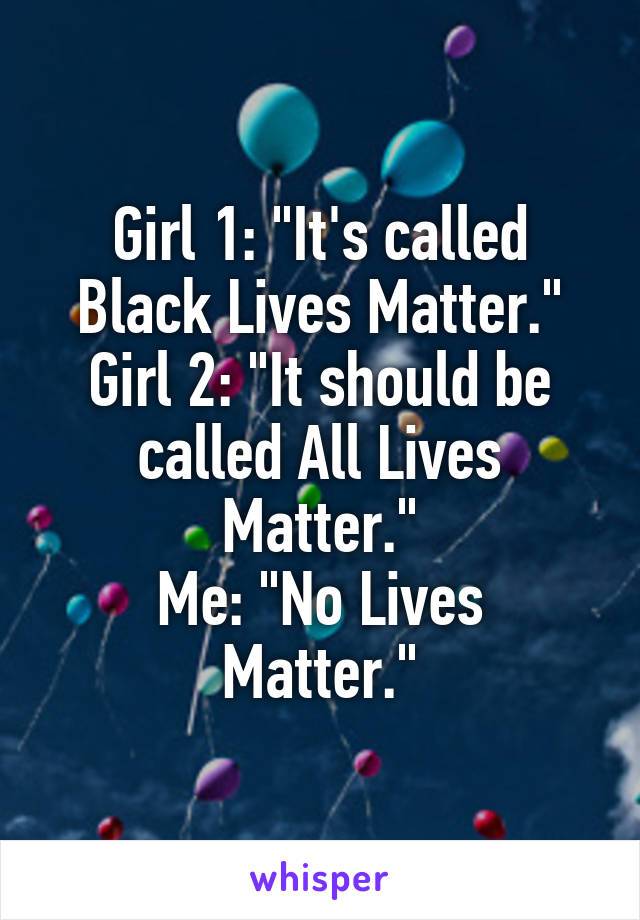 Girl 1: "It's called Black Lives Matter."
Girl 2: "It should be called All Lives Matter."
Me: "No Lives Matter."