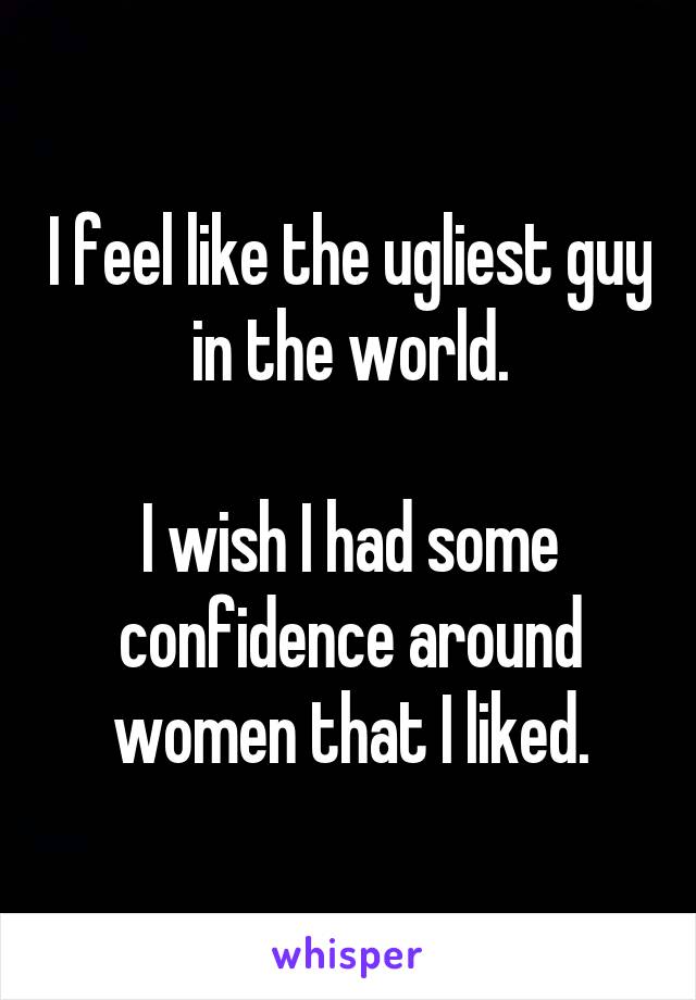 I feel like the ugliest guy in the world.

I wish I had some confidence around women that I liked.