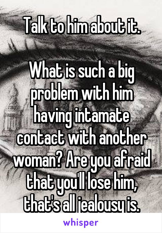 Talk to him about it.

What is such a big problem with him having intamate contact with another woman? Are you afraid that you'll lose him, that's all jealousy is.