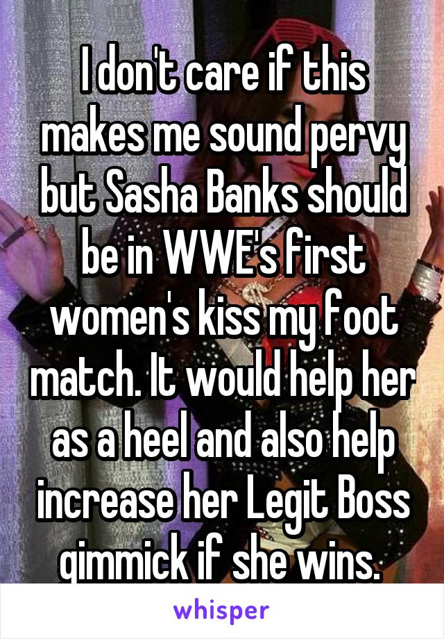 I don't care if this makes me sound pervy but Sasha Banks should be in WWE's first women's kiss my foot match. It would help her as a heel and also help increase her Legit Boss gimmick if she wins. 