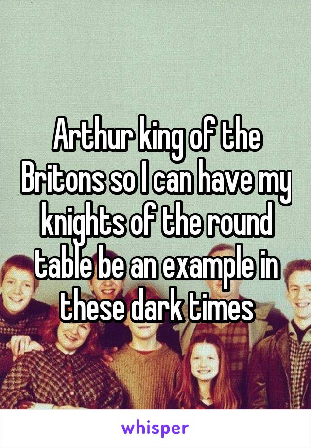 Arthur king of the Britons so I can have my knights of the round table be an example in these dark times