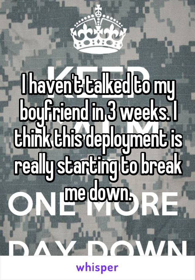 I haven't talked to my boyfriend in 3 weeks. I think this deployment is really starting to break me down.