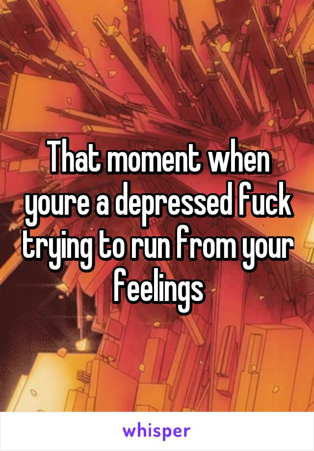 That moment when youre a depressed fuck trying to run from your feelings