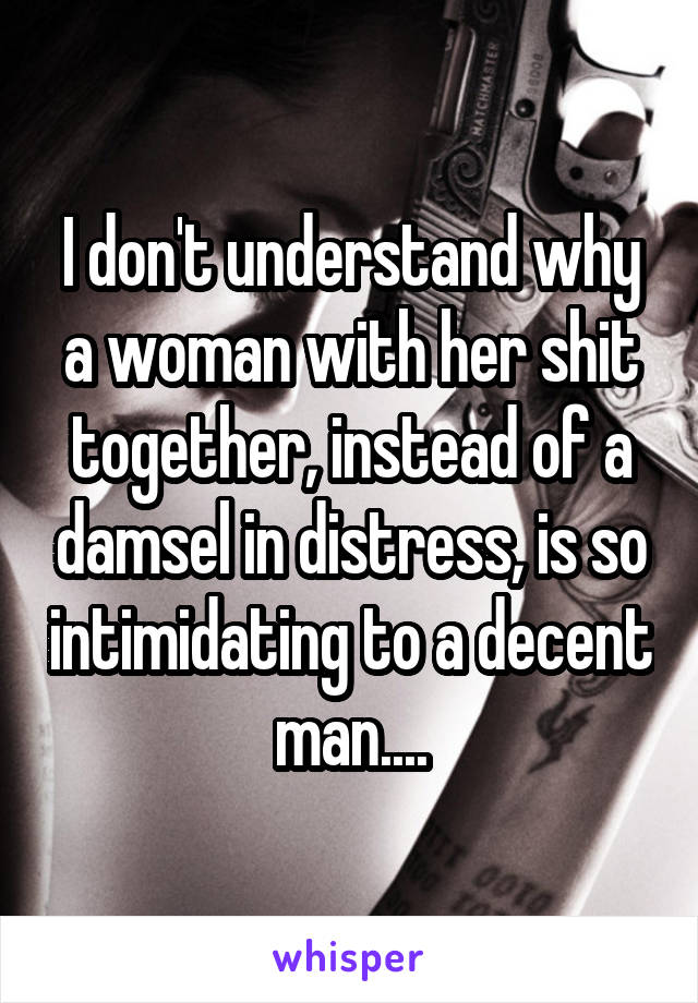 I don't understand why a woman with her shit together, instead of a damsel in distress, is so intimidating to a decent man....