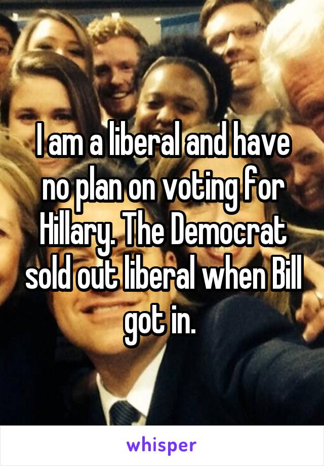 I am a liberal and have no plan on voting for Hillary. The Democrat sold out liberal when Bill got in. 