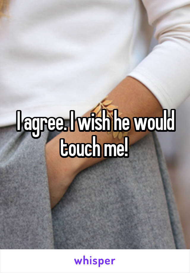 I agree. I wish he would touch me! 