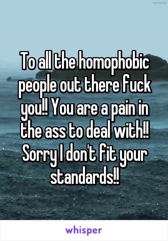 To all the homophobic people out there fuck you!! You are a pain in the ass to deal with!! Sorry I don't fit your standards!!