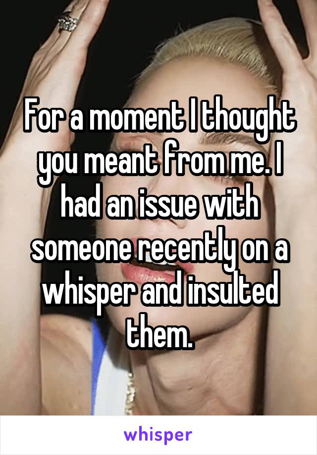 For a moment I thought you meant from me. I had an issue with someone recently on a whisper and insulted them.