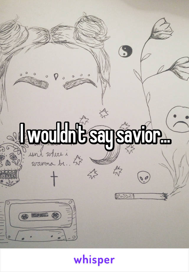 I wouldn't say savior...