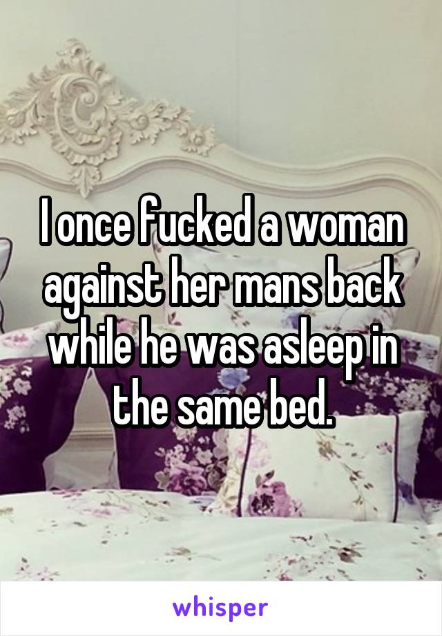 I once fucked a woman against her mans back while he was asleep in the same bed.