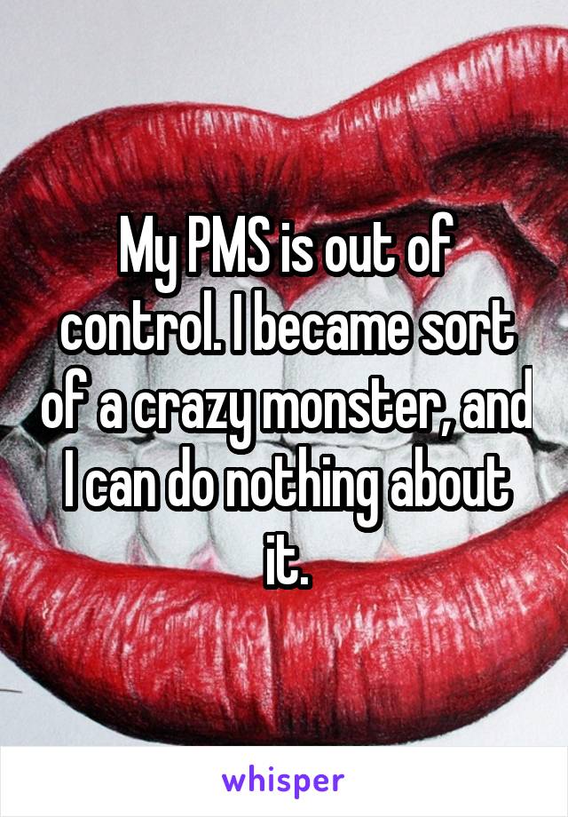 My PMS is out of control. I became sort of a crazy monster, and I can do nothing about it.