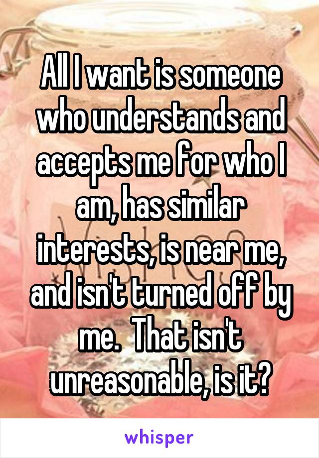 All I want is someone who understands and accepts me for who I am, has similar interests, is near me, and isn't turned off by me.  That isn't unreasonable, is it?
