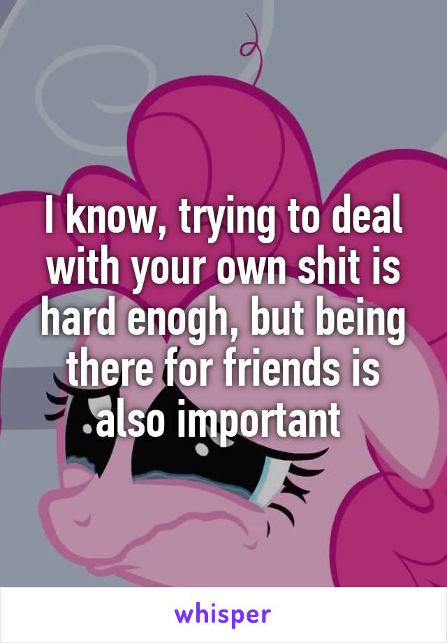 I know, trying to deal with your own shit is hard enogh, but being there for friends is also important 
