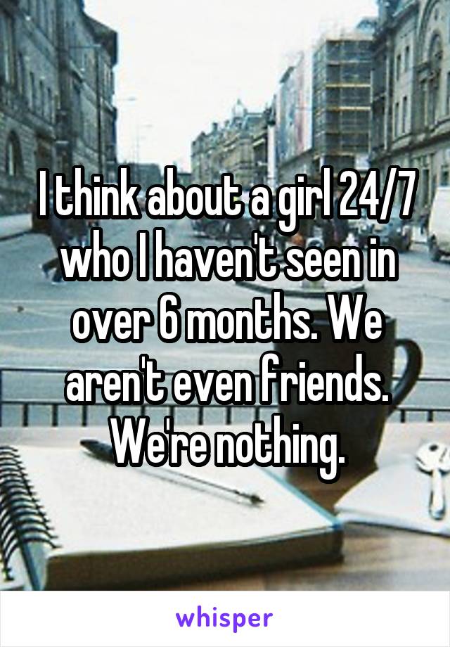 I think about a girl 24/7 who I haven't seen in over 6 months. We aren't even friends. We're nothing.