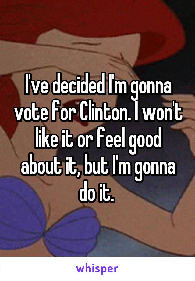 I've decided I'm gonna vote for Clinton. I won't like it or feel good about it, but I'm gonna do it. 