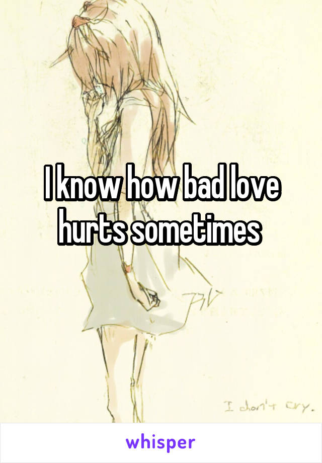 I know how bad love hurts sometimes 
