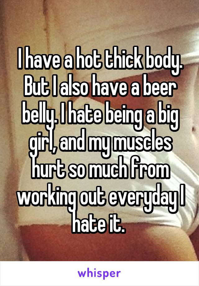 I have a hot thick body. But I also have a beer belly. I hate being a big girl, and my muscles hurt so much from working out everyday I hate it. 
