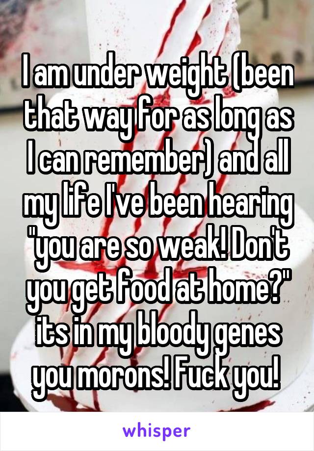 I am under weight (been that way for as long as I can remember) and all my life I've been hearing ''you are so weak! Don't you get food at home?" its in my bloody genes you morons! Fuck you! 