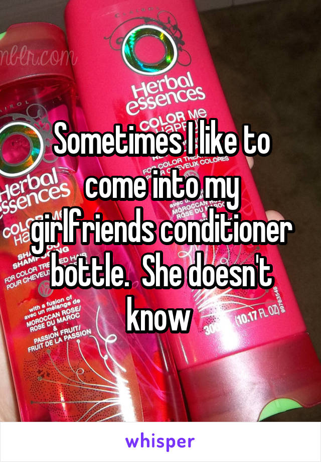 Sometimes I like to come into my girlfriends conditioner bottle.  She doesn't know 