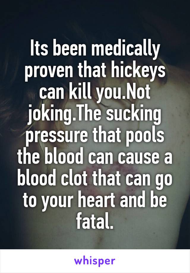 Its been medically proven that hickeys can kill you.Not joking.The sucking pressure that pools the blood can cause a blood clot that can go to your heart and be fatal.