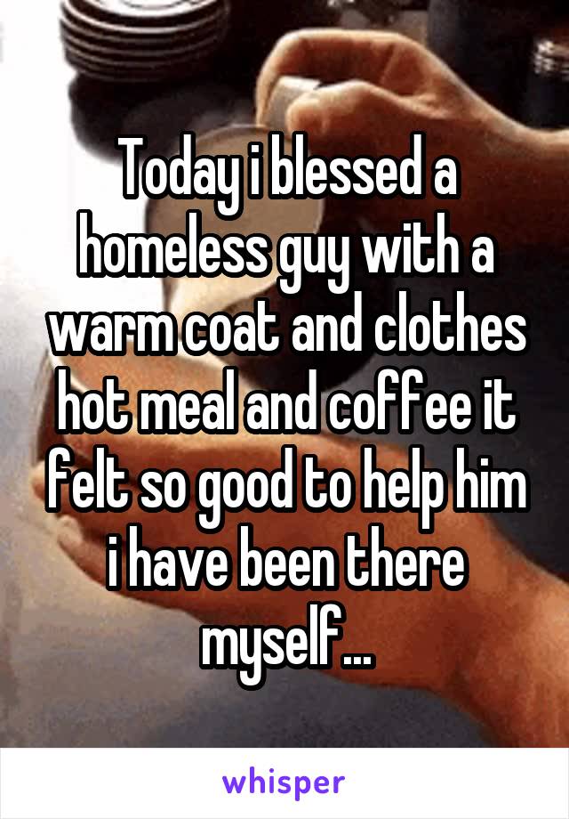 Today i blessed a homeless guy with a warm coat and clothes hot meal and coffee it felt so good to help him i have been there myself...