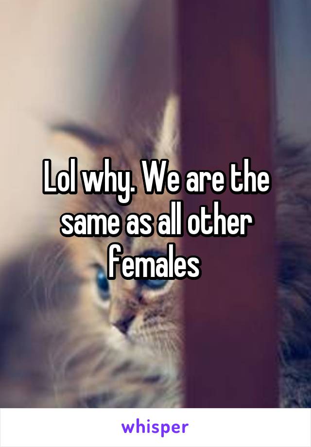 Lol why. We are the same as all other females 