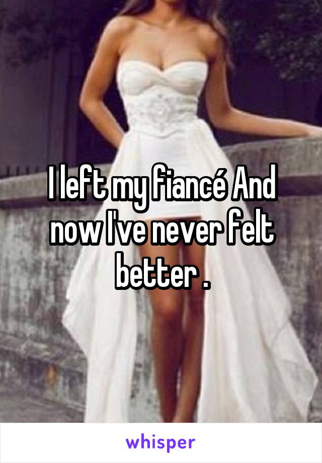 I left my fiancé And now I've never felt better .