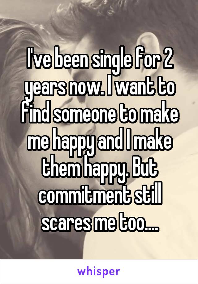 I've been single for 2 years now. I want to find someone to make me happy and I make them happy. But commitment still scares me too....