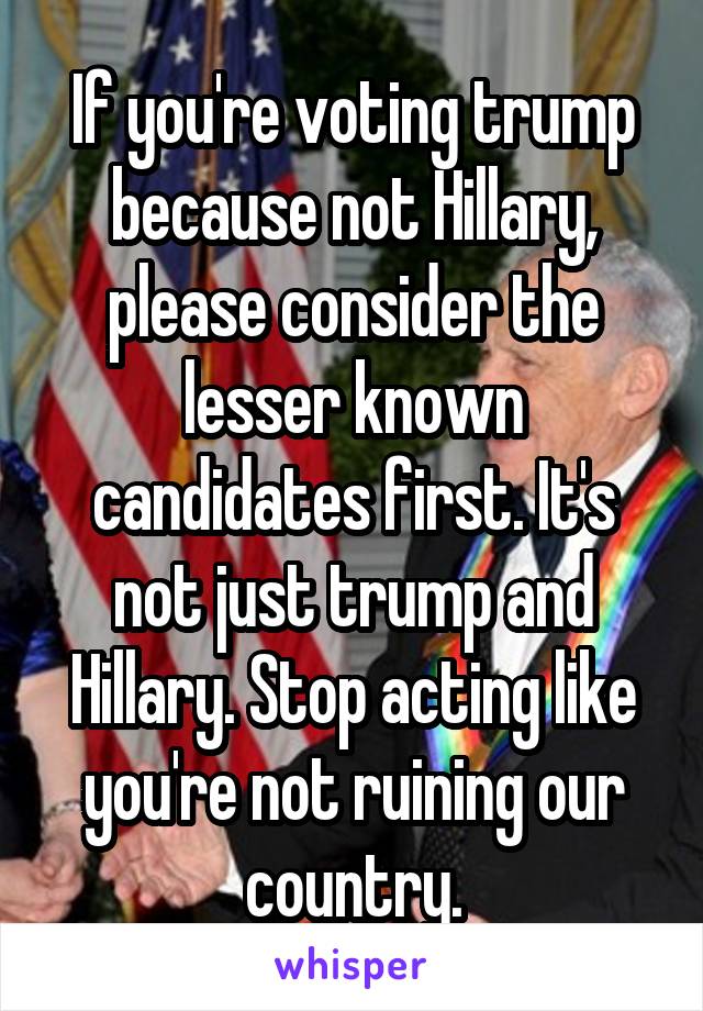 If you're voting trump because not Hillary, please consider the lesser known candidates first. It's not just trump and Hillary. Stop acting like you're not ruining our country.