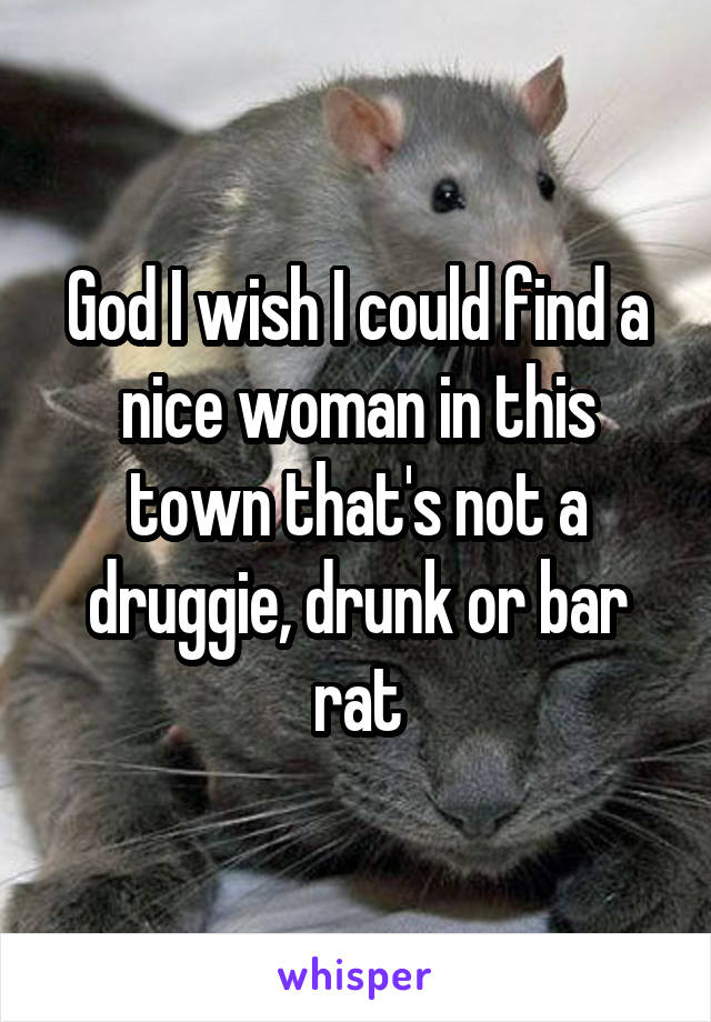 God I wish I could find a nice woman in this town that's not a druggie, drunk or bar rat
