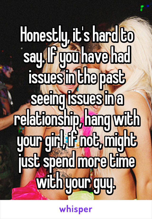 Honestly, it's hard to say. If you have had issues in the past seeing issues in a relationship, hang with your girl, if not, might just spend more time with your guy. 