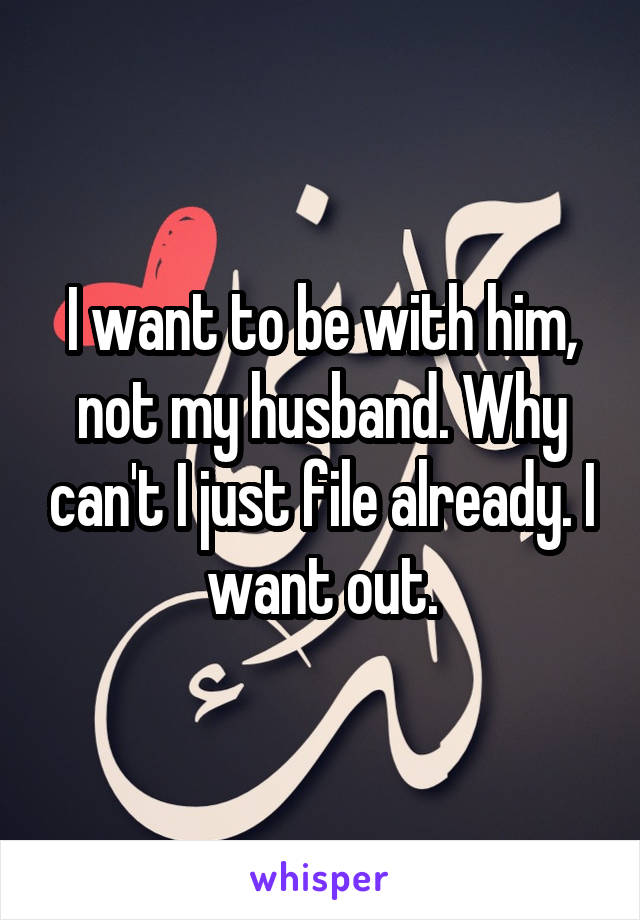 I want to be with him, not my husband. Why can't I just file already. I want out.
