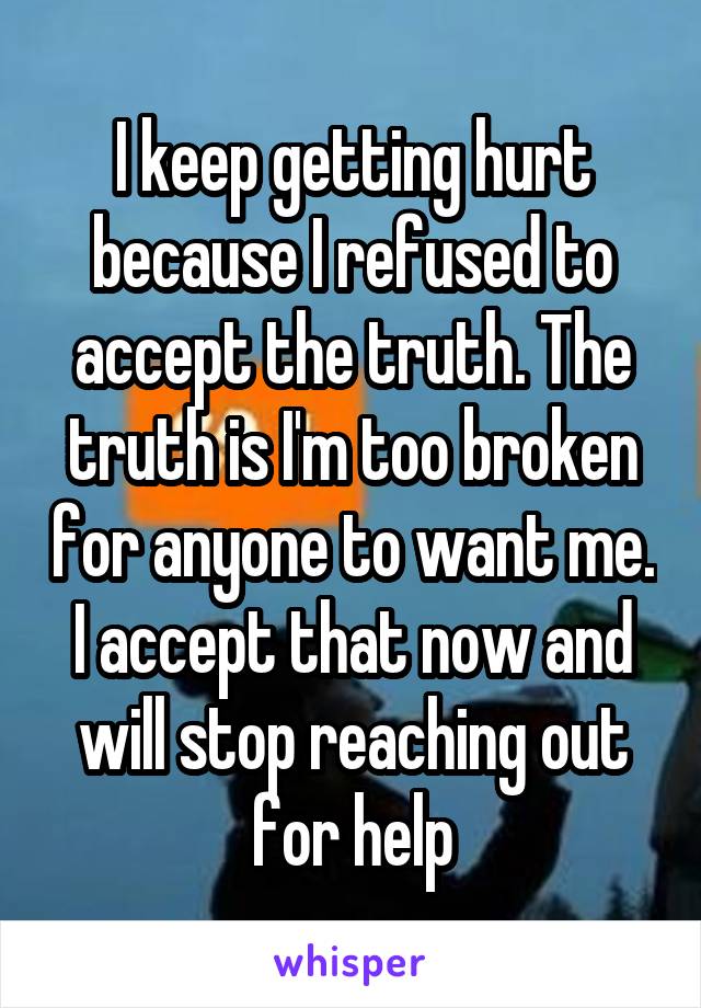 I keep getting hurt because I refused to accept the truth. The truth is I'm too broken for anyone to want me. I accept that now and will stop reaching out for help