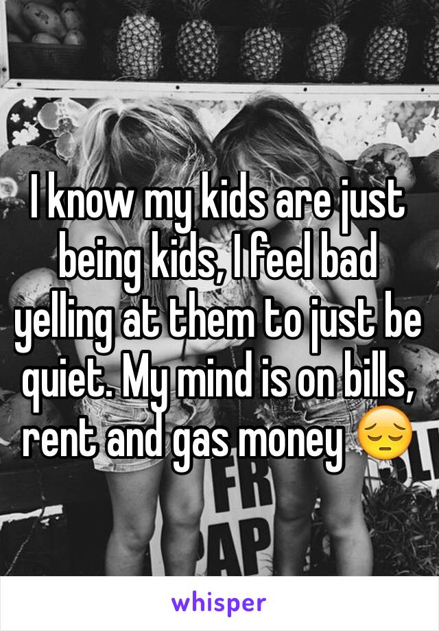 I know my kids are just being kids, I feel bad yelling at them to just be quiet. My mind is on bills, rent and gas money 😔