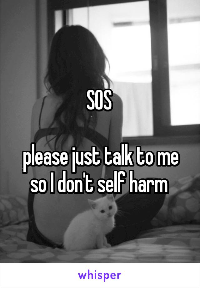 SOS 

please just talk to me so I don't self harm 
