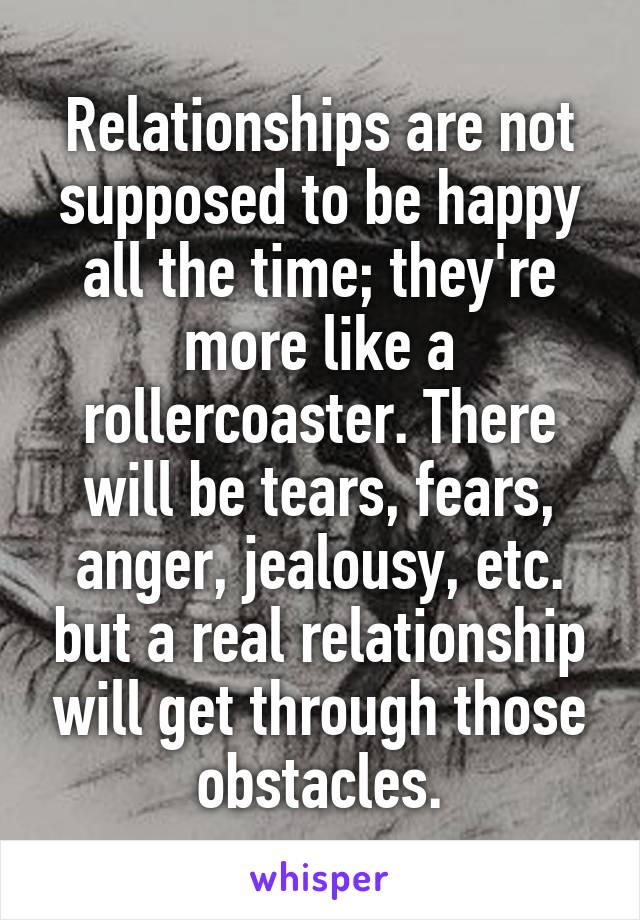 Relationships are not supposed to be happy all the time; they're more like a rollercoaster. There will be tears, fears, anger, jealousy, etc. but a real relationship will get through those obstacles.