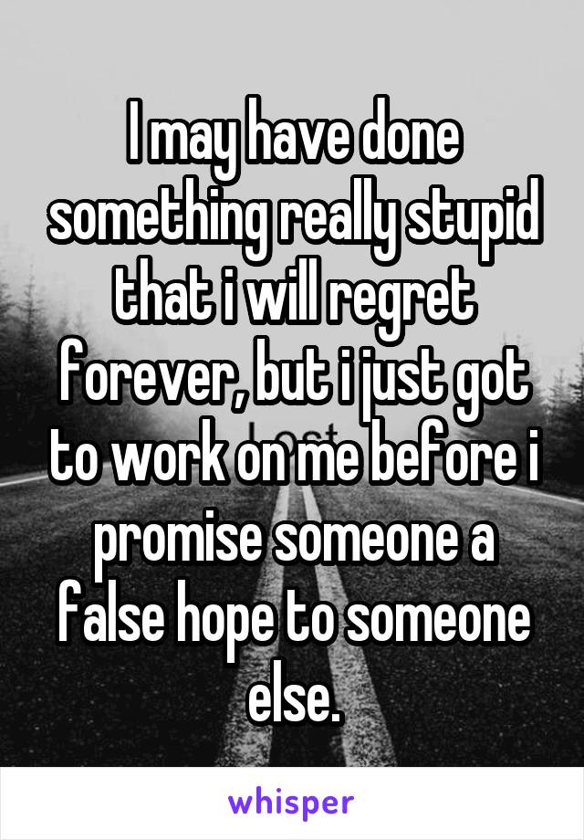 I may have done something really stupid that i will regret forever, but i just got to work on me before i promise someone a false hope to someone else.