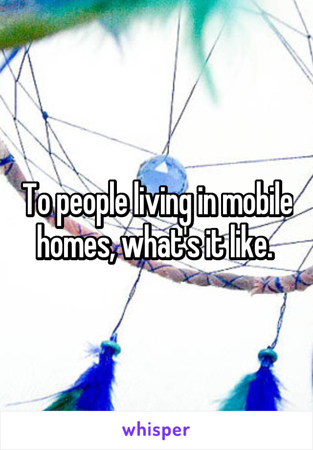 To people living in mobile homes, what's it like. 