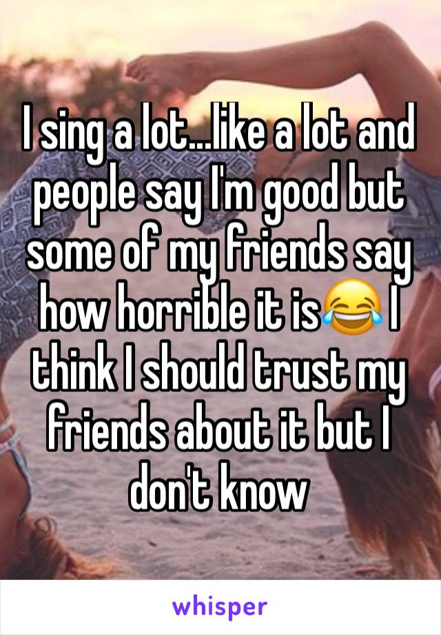 I sing a lot...like a lot and people say I'm good but some of my friends say how horrible it is😂 I think I should trust my friends about it but I don't know 